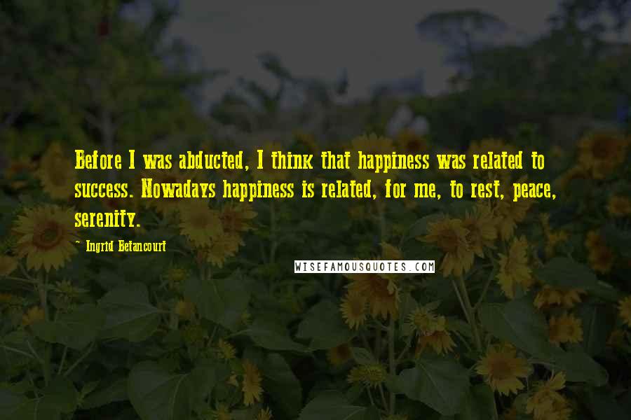 Ingrid Betancourt Quotes: Before I was abducted, I think that happiness was related to success. Nowadays happiness is related, for me, to rest, peace, serenity.