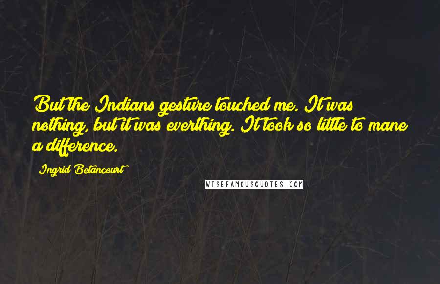 Ingrid Betancourt Quotes: But the Indians gesture touched me. It was nothing, but it was everthing. It took so little to mane a difference.