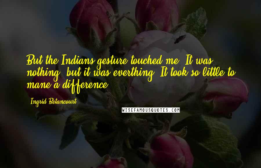 Ingrid Betancourt Quotes: But the Indians gesture touched me. It was nothing, but it was everthing. It took so little to mane a difference.