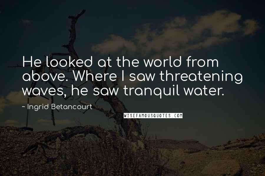 Ingrid Betancourt Quotes: He looked at the world from above. Where I saw threatening waves, he saw tranquil water.