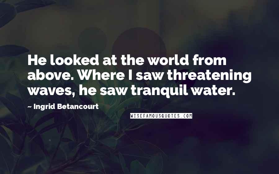 Ingrid Betancourt Quotes: He looked at the world from above. Where I saw threatening waves, he saw tranquil water.
