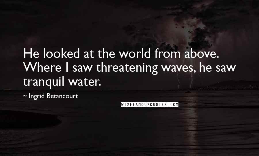 Ingrid Betancourt Quotes: He looked at the world from above. Where I saw threatening waves, he saw tranquil water.