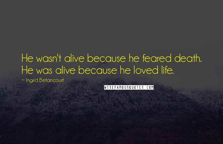Ingrid Betancourt Quotes: He wasn't alive because he feared death. He was alive because he loved life.