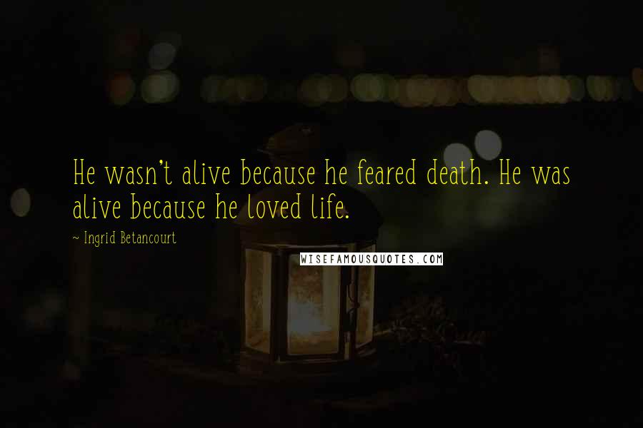 Ingrid Betancourt Quotes: He wasn't alive because he feared death. He was alive because he loved life.