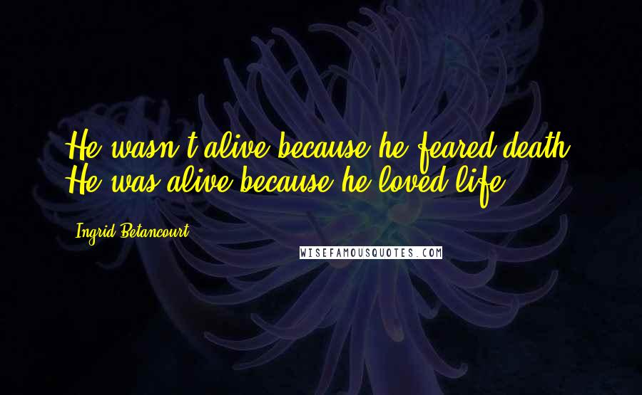 Ingrid Betancourt Quotes: He wasn't alive because he feared death. He was alive because he loved life.
