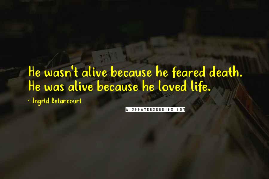 Ingrid Betancourt Quotes: He wasn't alive because he feared death. He was alive because he loved life.