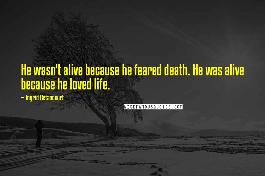 Ingrid Betancourt Quotes: He wasn't alive because he feared death. He was alive because he loved life.