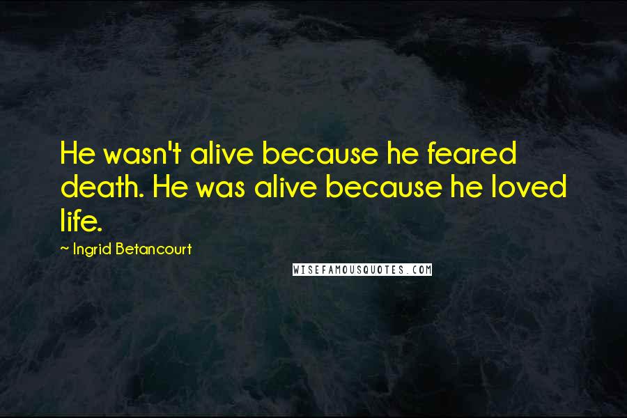 Ingrid Betancourt Quotes: He wasn't alive because he feared death. He was alive because he loved life.