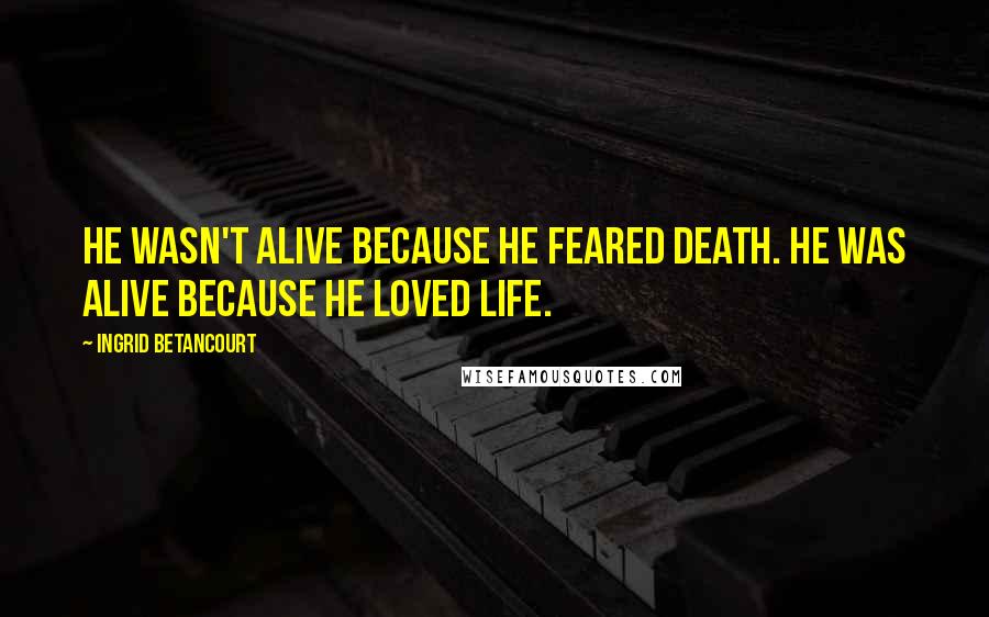 Ingrid Betancourt Quotes: He wasn't alive because he feared death. He was alive because he loved life.