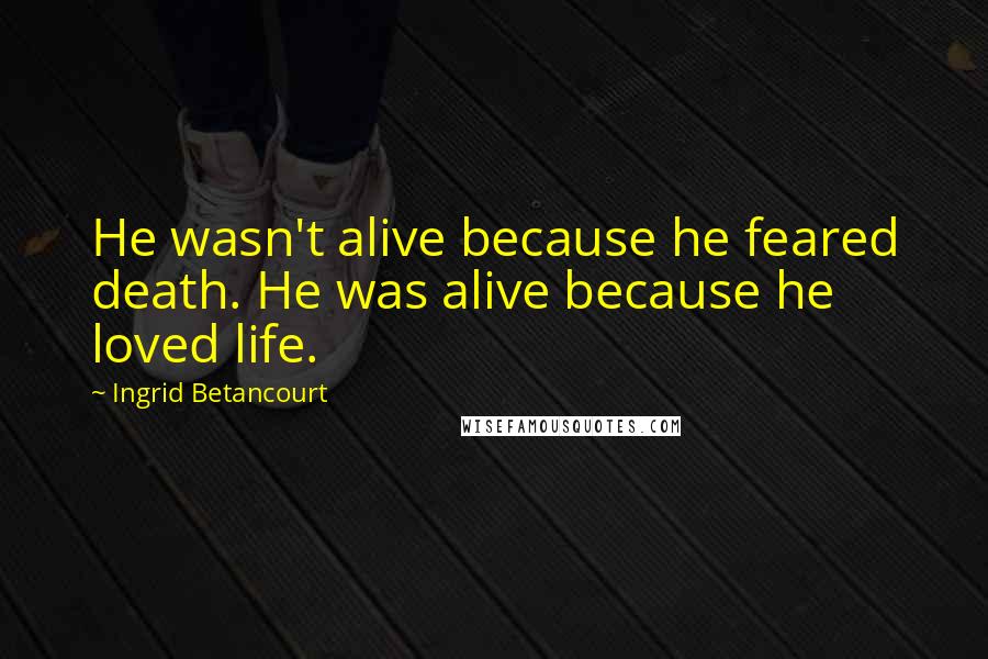 Ingrid Betancourt Quotes: He wasn't alive because he feared death. He was alive because he loved life.