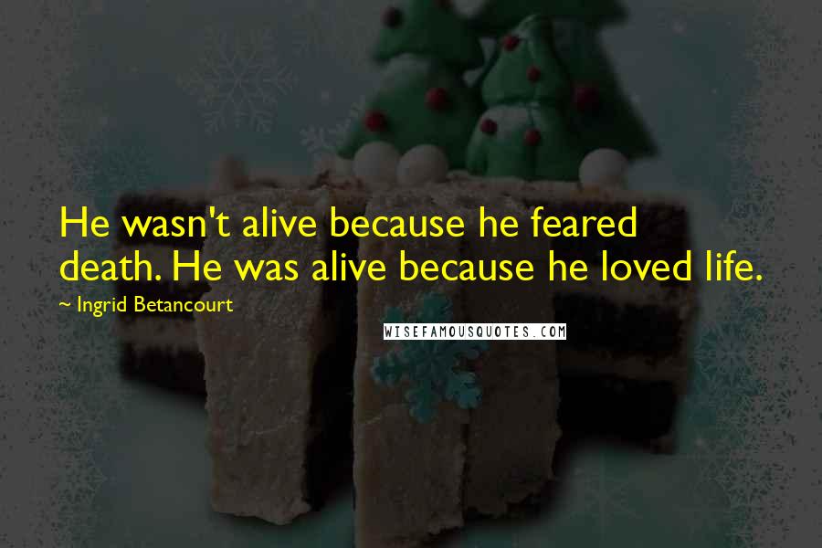 Ingrid Betancourt Quotes: He wasn't alive because he feared death. He was alive because he loved life.
