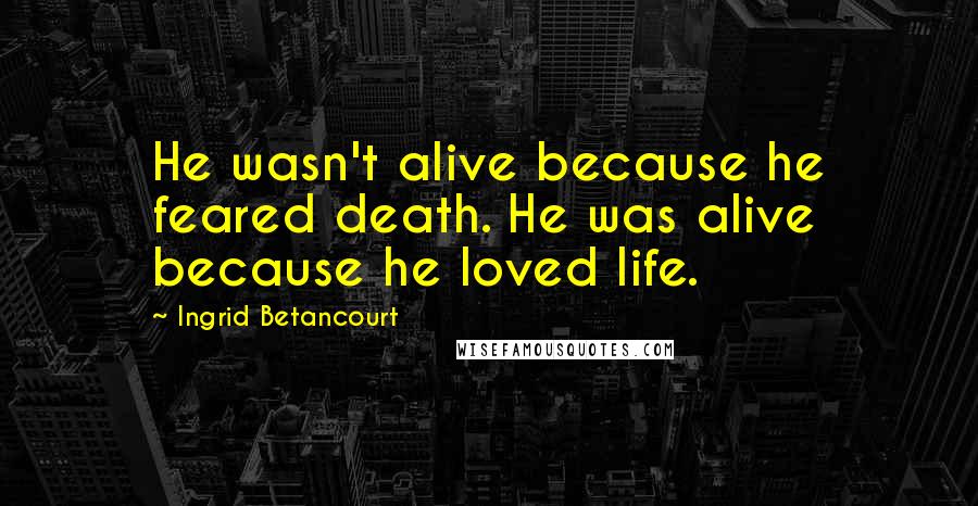 Ingrid Betancourt Quotes: He wasn't alive because he feared death. He was alive because he loved life.