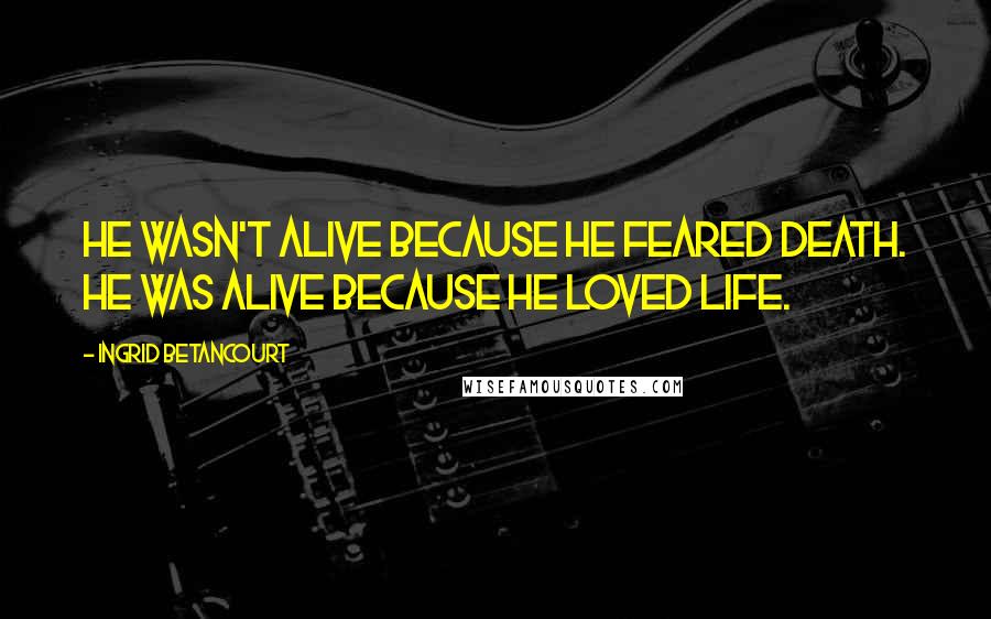 Ingrid Betancourt Quotes: He wasn't alive because he feared death. He was alive because he loved life.