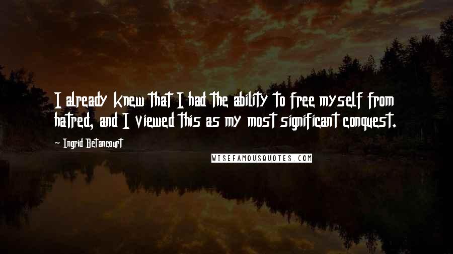 Ingrid Betancourt Quotes: I already knew that I had the ability to free myself from hatred, and I viewed this as my most significant conquest.