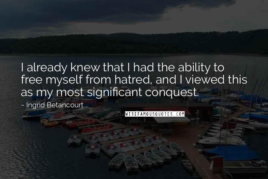 Ingrid Betancourt Quotes: I already knew that I had the ability to free myself from hatred, and I viewed this as my most significant conquest.