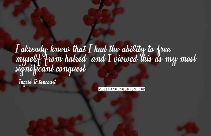 Ingrid Betancourt Quotes: I already knew that I had the ability to free myself from hatred, and I viewed this as my most significant conquest.