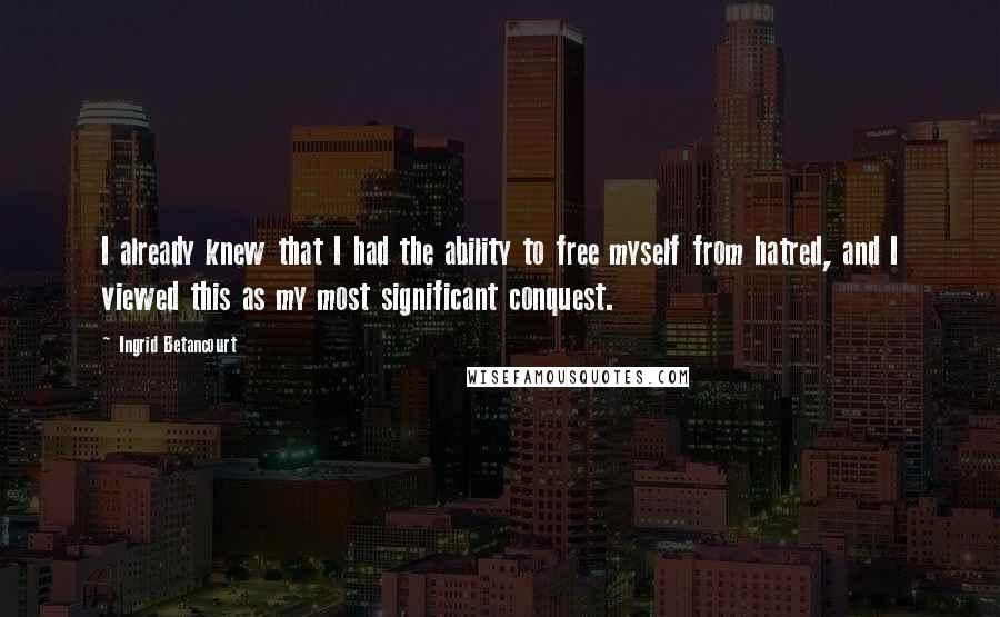 Ingrid Betancourt Quotes: I already knew that I had the ability to free myself from hatred, and I viewed this as my most significant conquest.