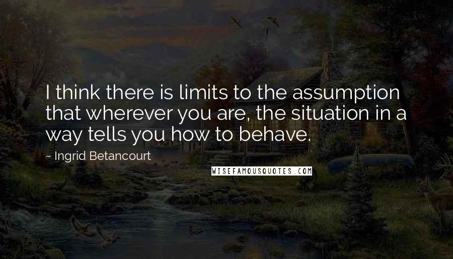 Ingrid Betancourt Quotes: I think there is limits to the assumption that wherever you are, the situation in a way tells you how to behave.