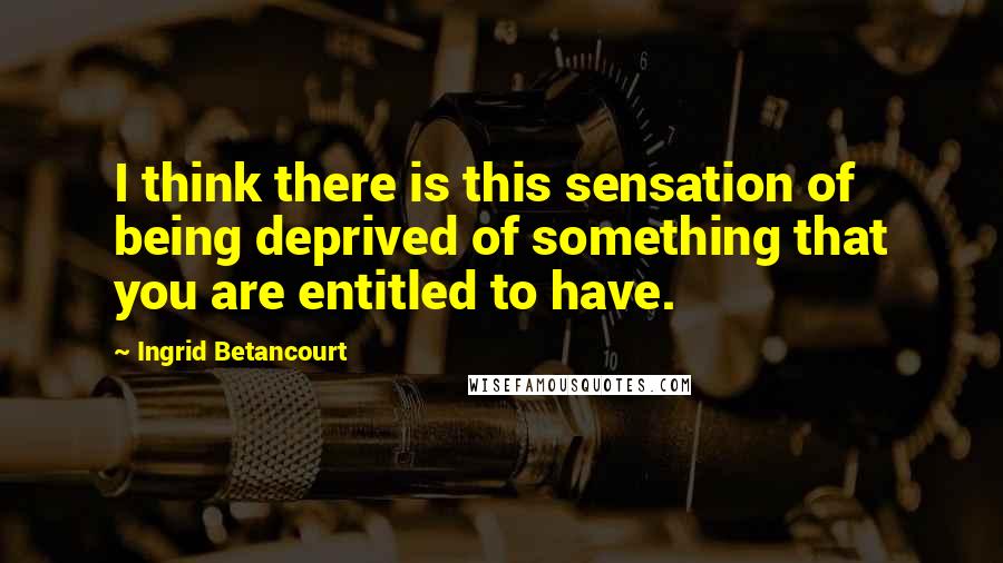 Ingrid Betancourt Quotes: I think there is this sensation of being deprived of something that you are entitled to have.