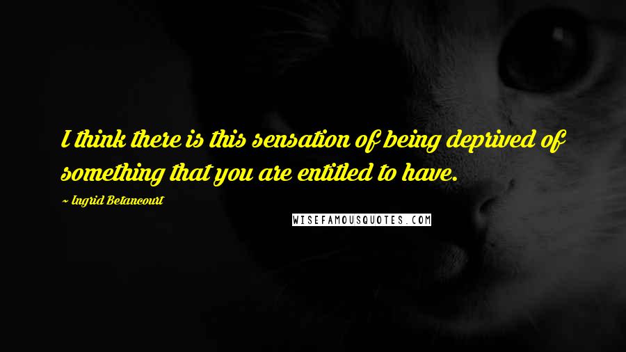 Ingrid Betancourt Quotes: I think there is this sensation of being deprived of something that you are entitled to have.