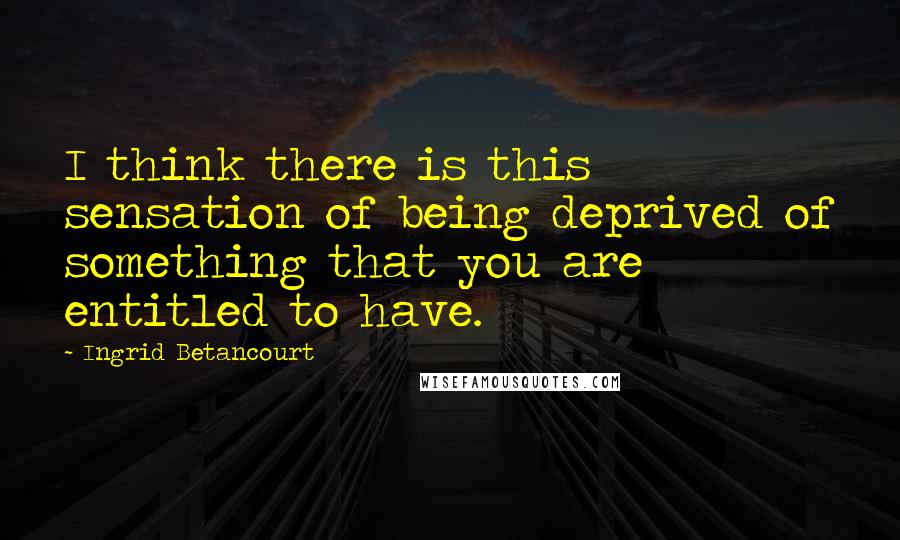 Ingrid Betancourt Quotes: I think there is this sensation of being deprived of something that you are entitled to have.