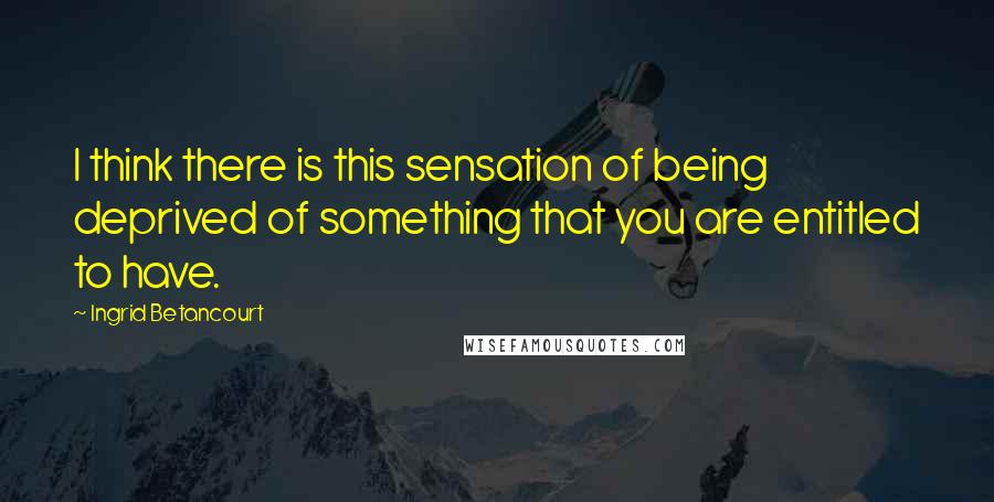 Ingrid Betancourt Quotes: I think there is this sensation of being deprived of something that you are entitled to have.