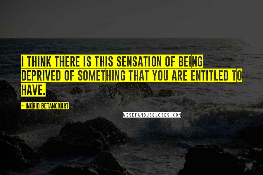 Ingrid Betancourt Quotes: I think there is this sensation of being deprived of something that you are entitled to have.