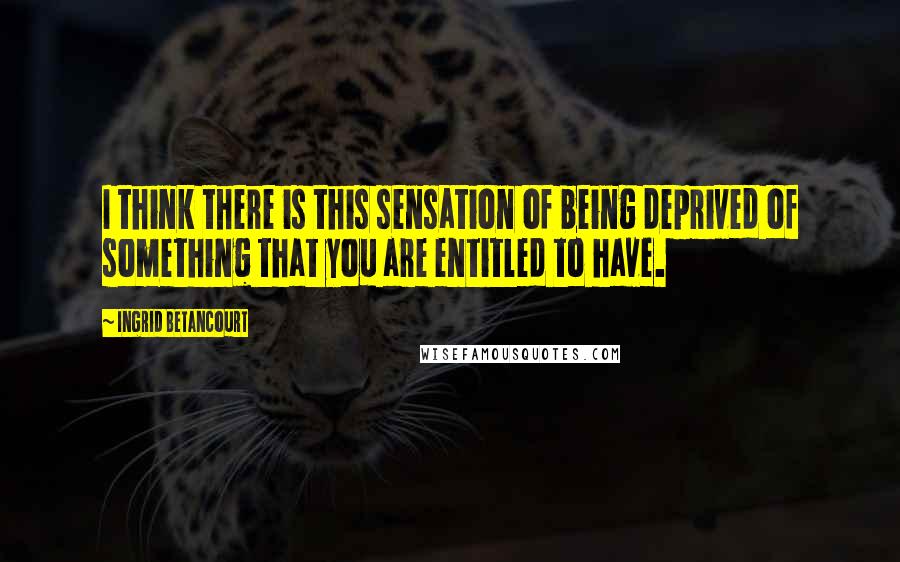 Ingrid Betancourt Quotes: I think there is this sensation of being deprived of something that you are entitled to have.