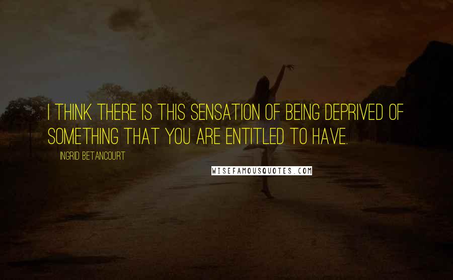 Ingrid Betancourt Quotes: I think there is this sensation of being deprived of something that you are entitled to have.