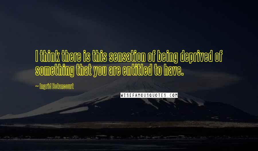 Ingrid Betancourt Quotes: I think there is this sensation of being deprived of something that you are entitled to have.