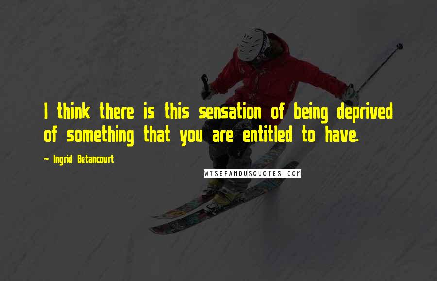Ingrid Betancourt Quotes: I think there is this sensation of being deprived of something that you are entitled to have.