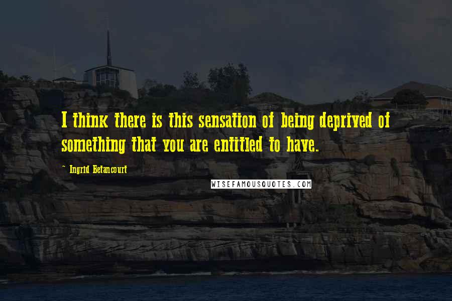 Ingrid Betancourt Quotes: I think there is this sensation of being deprived of something that you are entitled to have.