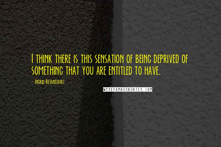 Ingrid Betancourt Quotes: I think there is this sensation of being deprived of something that you are entitled to have.