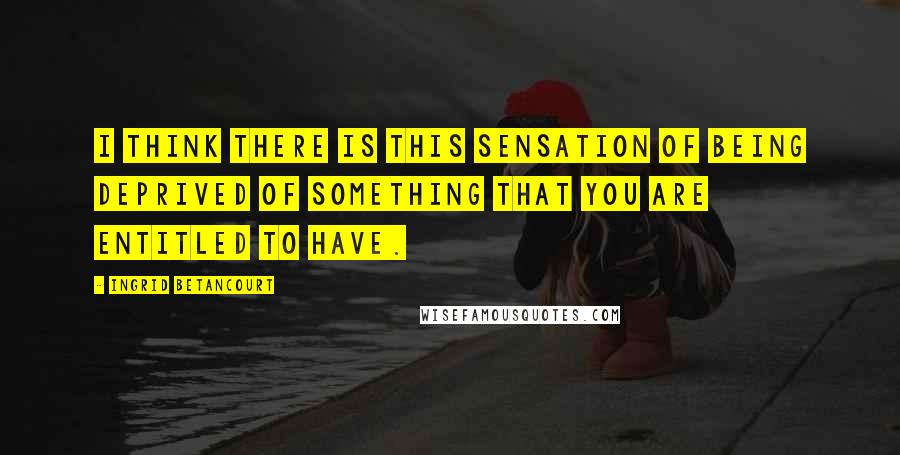 Ingrid Betancourt Quotes: I think there is this sensation of being deprived of something that you are entitled to have.