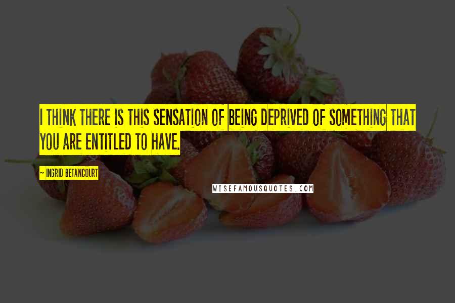 Ingrid Betancourt Quotes: I think there is this sensation of being deprived of something that you are entitled to have.
