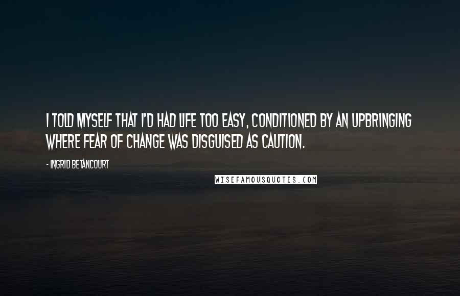 Ingrid Betancourt Quotes: I told myself that I'd had life too easy, conditioned by an upbringing where fear of change was disguised as caution.