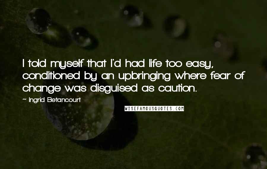 Ingrid Betancourt Quotes: I told myself that I'd had life too easy, conditioned by an upbringing where fear of change was disguised as caution.