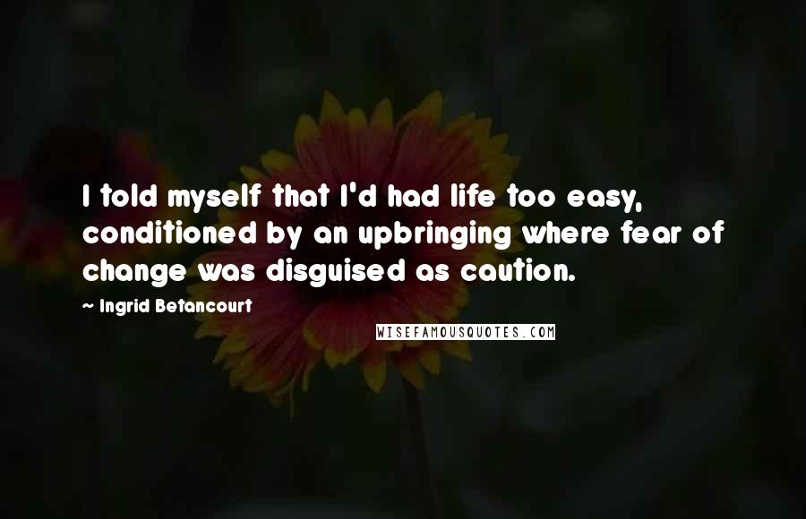 Ingrid Betancourt Quotes: I told myself that I'd had life too easy, conditioned by an upbringing where fear of change was disguised as caution.