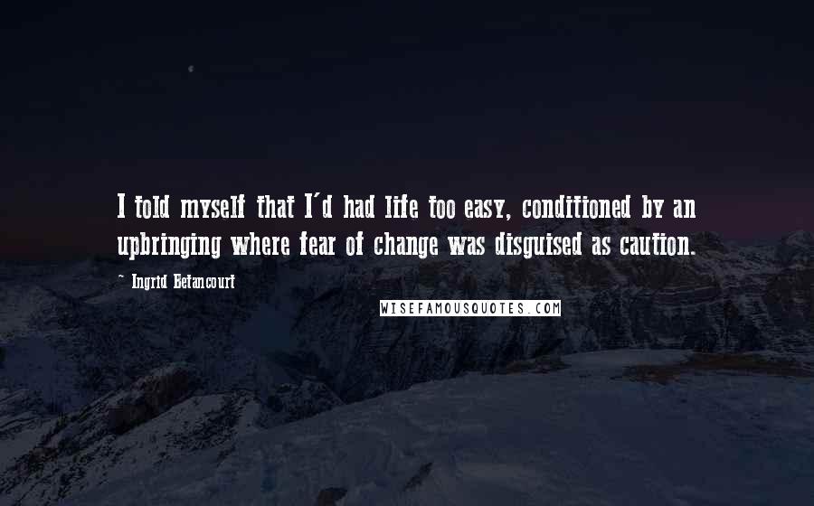 Ingrid Betancourt Quotes: I told myself that I'd had life too easy, conditioned by an upbringing where fear of change was disguised as caution.