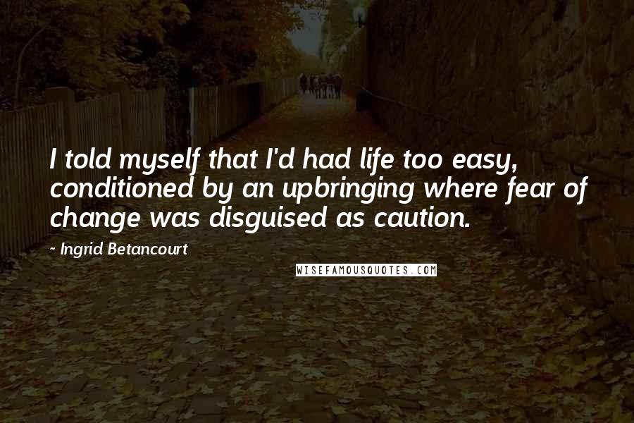 Ingrid Betancourt Quotes: I told myself that I'd had life too easy, conditioned by an upbringing where fear of change was disguised as caution.
