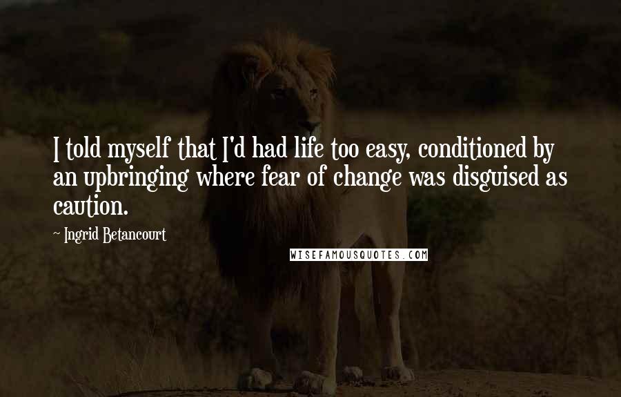 Ingrid Betancourt Quotes: I told myself that I'd had life too easy, conditioned by an upbringing where fear of change was disguised as caution.