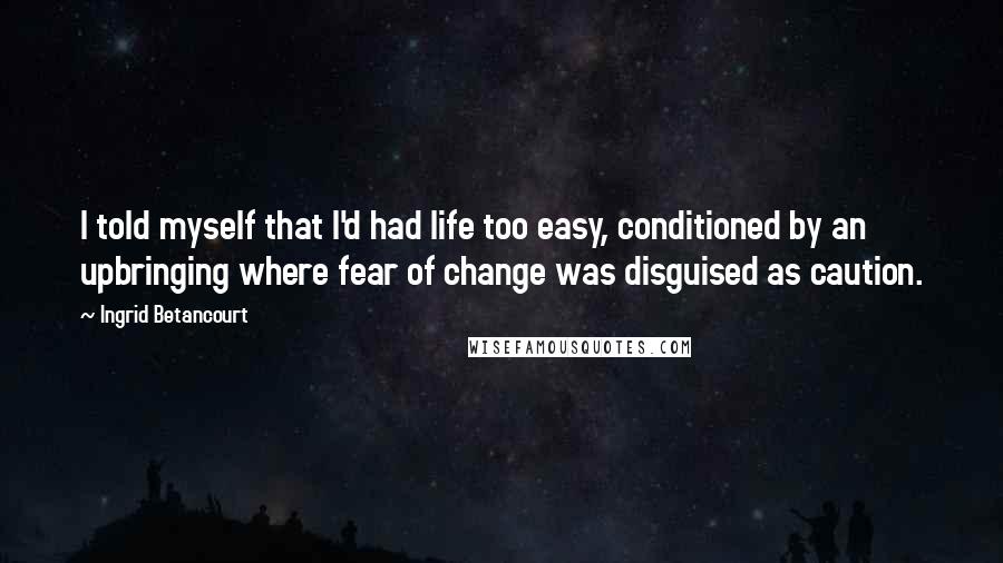 Ingrid Betancourt Quotes: I told myself that I'd had life too easy, conditioned by an upbringing where fear of change was disguised as caution.