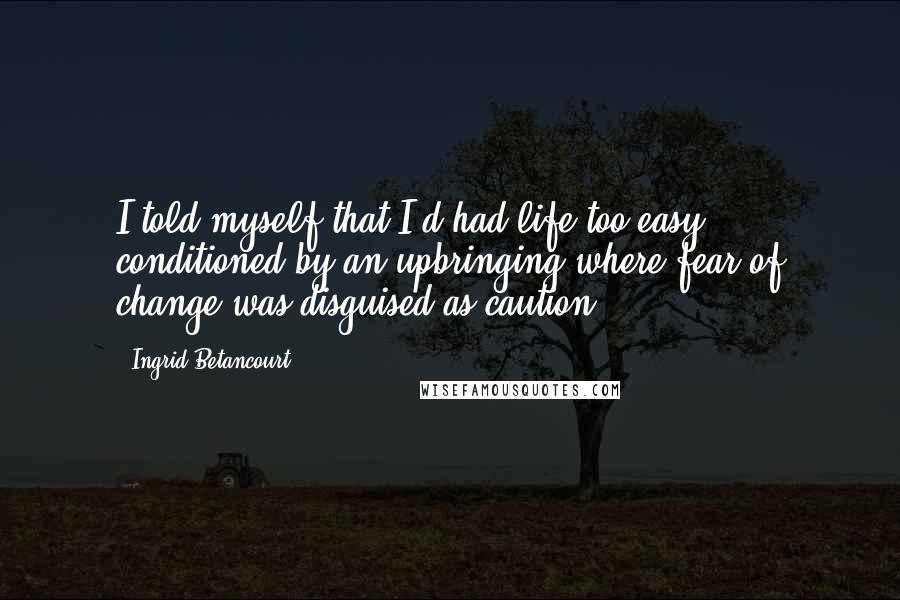 Ingrid Betancourt Quotes: I told myself that I'd had life too easy, conditioned by an upbringing where fear of change was disguised as caution.