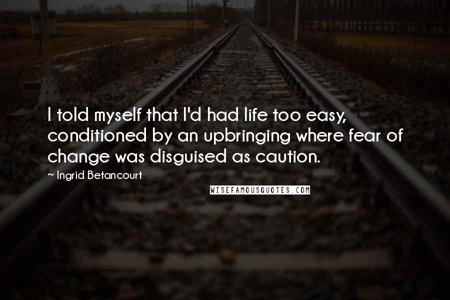 Ingrid Betancourt Quotes: I told myself that I'd had life too easy, conditioned by an upbringing where fear of change was disguised as caution.