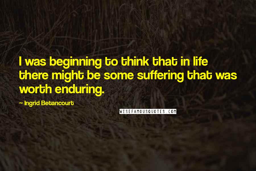 Ingrid Betancourt Quotes: I was beginning to think that in life there might be some suffering that was worth enduring.