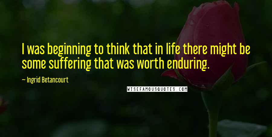 Ingrid Betancourt Quotes: I was beginning to think that in life there might be some suffering that was worth enduring.