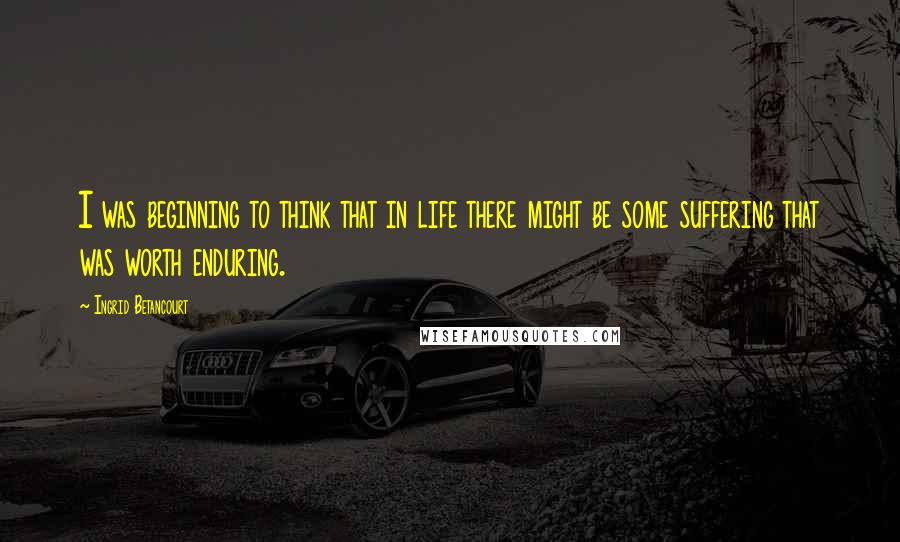 Ingrid Betancourt Quotes: I was beginning to think that in life there might be some suffering that was worth enduring.