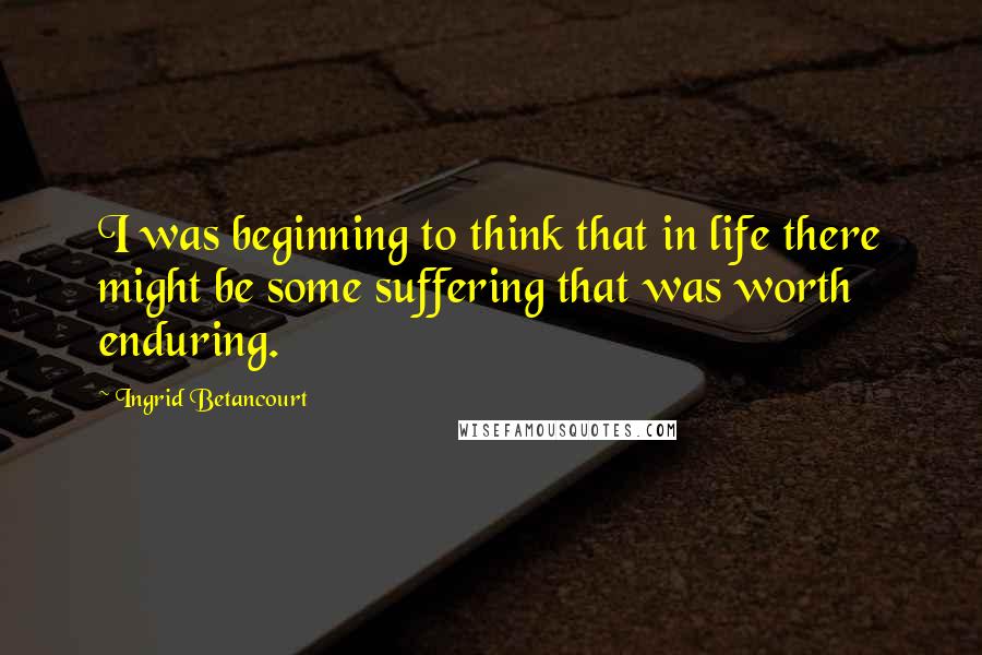 Ingrid Betancourt Quotes: I was beginning to think that in life there might be some suffering that was worth enduring.