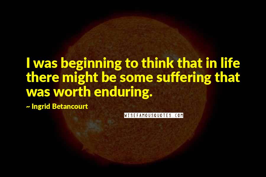 Ingrid Betancourt Quotes: I was beginning to think that in life there might be some suffering that was worth enduring.