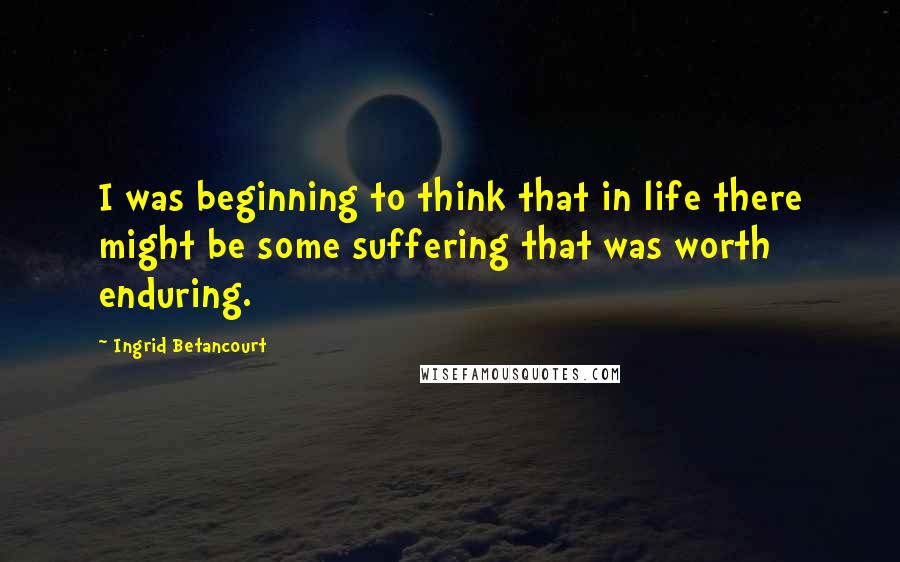 Ingrid Betancourt Quotes: I was beginning to think that in life there might be some suffering that was worth enduring.